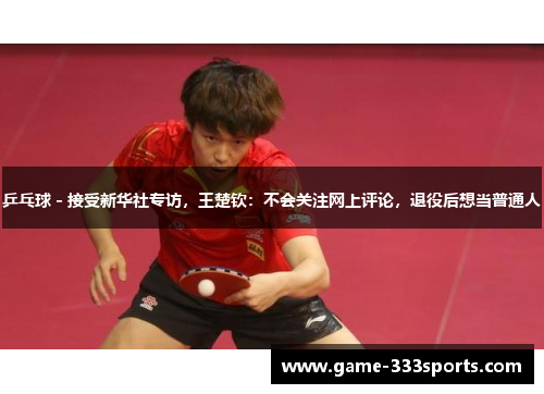 乒乓球 - 接受新华社专访，王楚钦：不会关注网上评论，退役后想当普通人